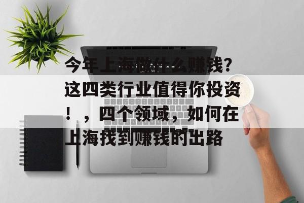 今年上海做什么赚钱?这四类行业值得你投资!,四个领域,如何在上海找到赚钱的出路 今年上海做什么赚钱?这四类行业值得你投资!,四个领域,如何在上海找到赚钱的出路