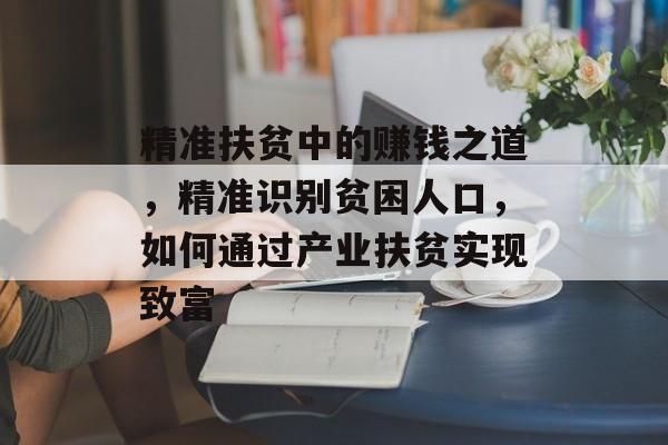精准扶贫中的赚钱之道,精准识别贫困人口,如何通过产业扶贫实现致富 精准扶贫中的赚钱之道,精准识别贫困人口,如何通过产业扶贫实现致富