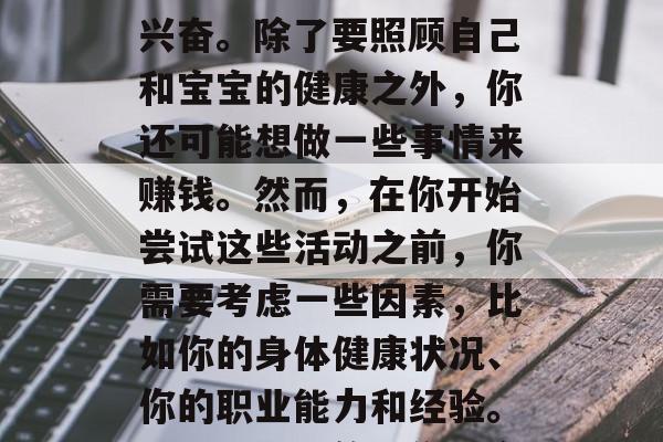 在怀孕期间,你可能会对许多事情感到好奇和兴奋。除了要照顾自己和宝宝的健康之外,你还可能想做一些事情来赚钱。然而,在你开始尝试这些活动之前,你需要考虑一些因素,比如你的身体健康状况、你的职业能力和经验。,怀孕期间的工作机会,需要考虑的因素 在怀孕期间,你可能会对许多事情感到好奇和兴奋。除了要照顾自己和宝宝的健康之外,你还可能想做一些事情来赚钱。然而,在你开始尝试这些活动之前,你需要考虑一些因素,比如你的身体健康状况、你的职业能力和经验。,怀孕期间的工作机会,需要考虑的因素