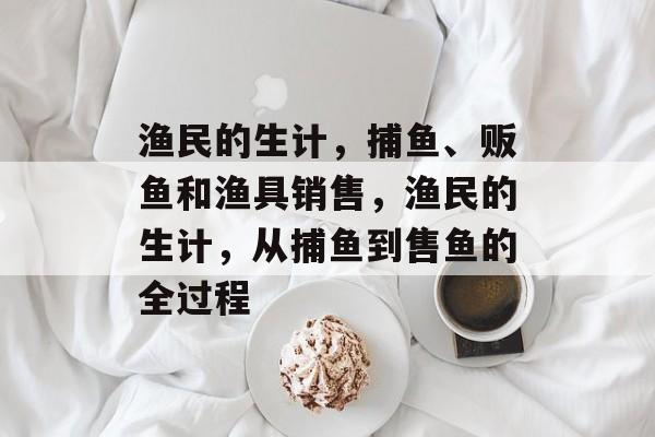 渔民的生计,捕鱼、贩鱼和渔具销售,渔民的生计,从捕鱼到售鱼的全过程 渔民的生计,捕鱼、贩鱼和渔具销售,渔民的生计,从捕鱼到售鱼的全过程