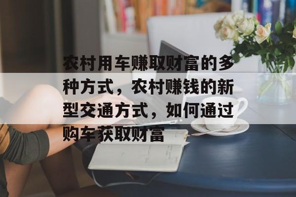 农村用车赚取财富的多种方式,农村赚钱的新型交通方式,如何通过购车获取财富 农村用车赚取财富的多种方式,农村赚钱的新型交通方式,如何通过购车获取财富
