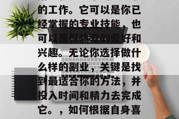 副业就是业余的、兼职的工作。它可以是你已经掌握的专业技能,也可以是你热爱的爱好和兴趣。无论你选择做什么样的副业,关键是找到最适合你的方法,并投入时间和精力去完成它。,如何根据自身喜好找到合适的副业? 副业就是业余的、兼职的工作。它可以是你已经掌握的专业技能,也可以是你热爱的爱好和兴趣。无论你选择做什么样的副业,关键是找到最适合你的方法,并投入时间和精力去完成它。,如何根据自身喜好找到合适的副业?