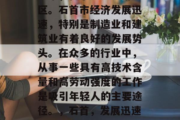 石首,湖北省的一个县级市,位于长江中游地区。石首市经济发展迅速,特别是制造业和建筑业有着良好的发展势头。在众多的行业中,从事一些具有高技术含量和高劳动强度的工作是吸引年轻人的主要途径。,石首,发展迅速的城市,制造业与建筑业的重要中心 石首,湖北省的一个县级市,位于长江中游地区。石首市经济发展迅速,特别是制造业和建筑业有着良好的发展势头。在众多的行业中,从事一些具有高技术含量和高劳动强度的工作是吸引年轻人的主要途径。,石首,发展迅速的城市,制造业与建筑业的重要中心