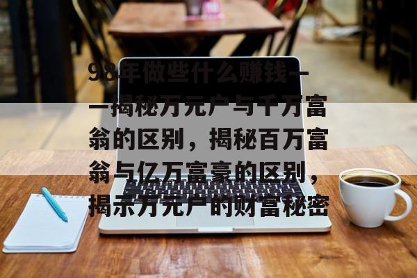 98年做些什么赚钱——揭秘万元户与千万富翁的区别,揭秘百万富翁与亿万富豪的区别,揭示万元户的财富秘密 98年做些什么赚钱——揭秘万元户与千万富翁的区别,揭秘百万富翁与亿万富豪的区别,揭示万元户的财富秘密