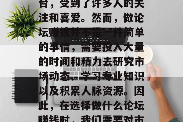 在当今的网络时代,很多人都希望能够通过各种方式实现自我价值和提升收入。其中,论坛作为一个重要的交流平台,受到了许多人的关注和喜爱。然而,做论坛赚钱并不是一件简单的事情,需要投入大量的时间和精力去研究市场动态、学习专业知识以及积累人脉资源。因此,在选择做什么论坛赚钱时,我们需要对市场有深入的理解,同时也要有足够的耐心和毅力去坚持下去。,如何选择合适的论坛赚钱方法? 在当今的网络时代,很多人都希望能够通过各种方式实现自我价值和提升收入。其中,论坛作为一个重要的交流平台,受到了许多人的关注和喜爱。然而,做论坛赚钱并不是一件简单的事情,需要投入大量的时间和精力去研究市场动态、学习专业知识以及积累人脉资源。因此,在选择做什么论坛赚钱时,我们需要对市场有深入的理解,同时也要有足够的耐心和毅力去坚持下去。,如何选择合适的论坛赚钱方法?