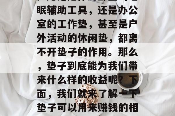 垫子是我们在日常生活中常见的家居用品之一。无论是作为卧室的睡眠辅助工具,还是办公室的工作垫,甚至是户外活动的休闲垫,都离不开垫子的作用。那么,垫子到底能为我们带来什么样的收益呢?下面,我们就来了解一下垫子可以用来赚钱的相关信息。,垫子创业,你是否有过这样的想法? 垫子是我们在日常生活中常见的家居用品之一。无论是作为卧室的睡眠辅助工具,还是办公室的工作垫,甚至是户外活动的休闲垫,都离不开垫子的作用。那么,垫子到底能为我们带来什么样的收益呢?下面,我们就来了解一下垫子可以用来赚钱的相关信息。,垫子创业,你是否有过这样的想法?