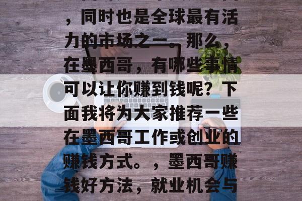 墨西哥是一个美食之国,同时也是全球最有活力的市场之一。那么,在墨西哥,有哪些事情可以让你赚到钱呢?下面我将为大家推荐一些在墨西哥工作或创业的赚钱方式。,墨西哥赚钱好方法,就业机会与创业建议 墨西哥是一个美食之国,同时也是全球最有活力的市场之一。那么,在墨西哥,有哪些事情可以让你赚到钱呢?下面我将为大家推荐一些在墨西哥工作或创业的赚钱方式。,墨西哥赚钱好方法,就业机会与创业建议