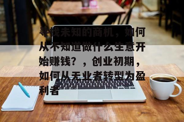寻找未知的商机,如何从不知道做什么生意开始赚钱?,创业初期,如何从无业者转型为盈利者 寻找未知的商机,如何从不知道做什么生意开始赚钱?,创业初期,如何从无业者转型为盈利者