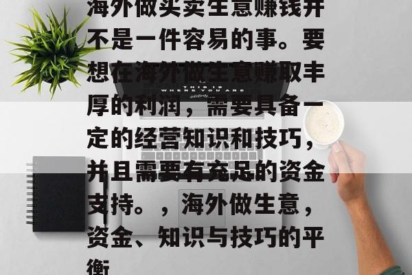 海外做买卖生意赚钱并不是一件容易的事。要想在海外做生意赚取丰厚的利润,需要具备一定的经营知识和技巧,并且需要有充足的资金支持。,海外做生意,资金、知识与技巧的平衡 海外做买卖生意赚钱并不是一件容易的事。要想在海外做生意赚取丰厚的利润,需要具备一定的经营知识和技巧,并且需要有充足的资金支持。,海外做生意,资金、知识与技巧的平衡