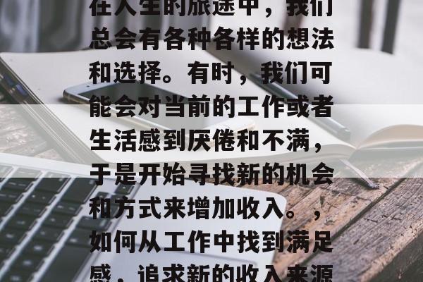 在人生的旅途中,我们总会有各种各样的想法和选择。有时,我们可能会对当前的工作或者生活感到厌倦和不满,于是开始寻找新的机会和方式来增加收入。,如何从工作中找到满足感,追求新的收入来源 在人生的旅途中,我们总会有各种各样的想法和选择。有时,我们可能会对当前的工作或者生活感到厌倦和不满,于是开始寻找新的机会和方式来增加收入。,如何从工作中找到满足感,追求新的收入来源