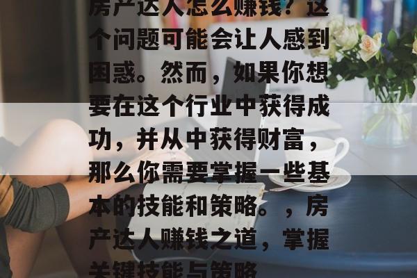 房产达人怎么赚钱?这个问题可能会让人感到困惑。然而,如果你想要在这个行业中获得成功,并从中获得财富,那么你需要掌握一些基本的技能和策略。,房产达人赚钱之道,掌握关键技能与策略 房产达人怎么赚钱?这个问题可能会让人感到困惑。然而,如果你想要在这个行业中获得成功,并从中获得财富,那么你需要掌握一些基本的技能和策略。,房产达人赚钱之道,掌握关键技能与策略