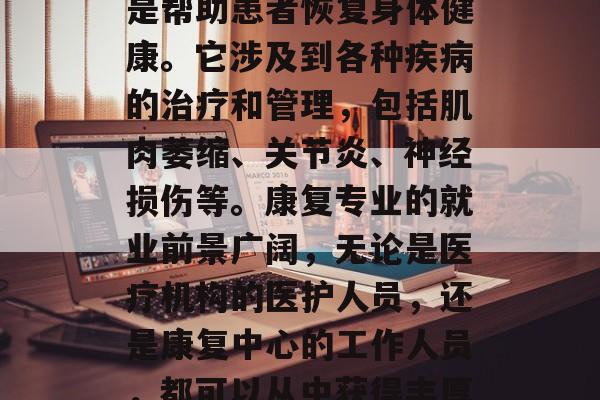 康复专业是一门重要的医学学科,其主要任务是帮助患者恢复身体健康。它涉及到各种疾病的治疗和管理,包括肌肉萎缩、关节炎、神经损伤等。康复专业的就业前景广阔,无论是医疗机构的医护人员,还是康复中心的工作人员,都可以从中获得丰厚的薪酬。,康复专业,全面介绍与职业前景 康复专业是一门重要的医学学科,其主要任务是帮助患者恢复身体健康。它涉及到各种疾病的治疗和管理,包括肌肉萎缩、关节炎、神经损伤等。康复专业的就业前景广阔,无论是医疗机构的医护人员,还是康复中心的工作人员,都可以从中获得丰厚的薪酬。,康复专业,全面介绍与职业前景