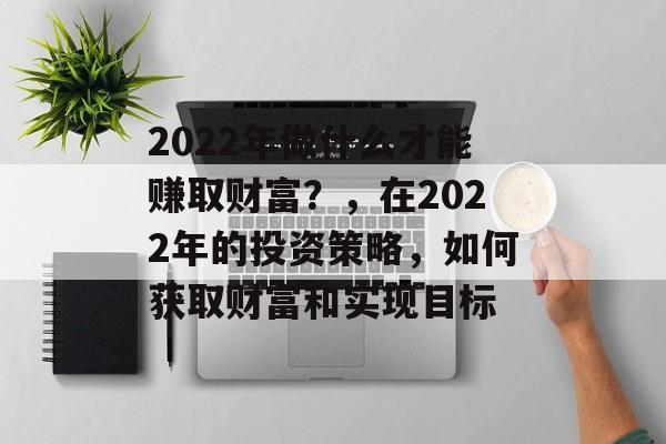 2022年做什么才能赚取财富?,在2022年的投资策略,如何获取财富和实现目标 2022年做什么才能赚取财富?,在2022年的投资策略,如何获取财富和实现目标