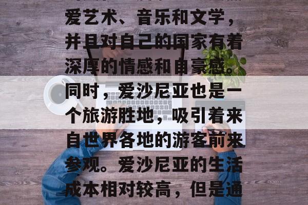爱沙尼亚是一个位于欧洲东南部的岛国,有着丰富的自然资源和独特的文化。爱沙尼亚人热爱艺术、音乐和文学,并且对自己的国家有着深厚的情感和自豪感。同时,爱沙尼亚也是一个旅游胜地,吸引着来自世界各地的游客前来参观。爱沙尼亚的生活成本相对较高,但是通过做一些副业,人们也可以实现一定的经济收入。,爱沙尼亚,一个富饶与文化的岛屿 爱沙尼亚是一个位于欧洲东南部的岛国,有着丰富的自然资源和独特的文化。爱沙尼亚人热爱艺术、音乐和文学,并且对自己的国家有着深厚的情感和自豪感。同时,爱沙尼亚也是一个旅游胜地,吸引着来自世界各地的游客前来参观。爱沙尼亚的生活成本相对较高,但是通过做一些副业,人们也可以实现一定的经济收入。,爱沙尼亚,一个富饶与文化的岛屿