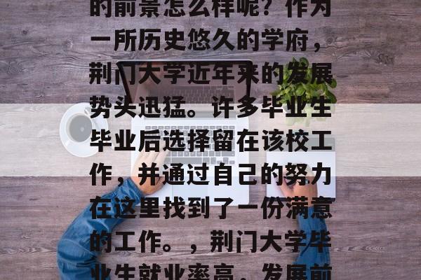 荆门大学在就业市场上的前景怎么样呢?作为一所历史悠久的学府,荆门大学近年来的发展势头迅猛。许多毕业生毕业后选择留在该校工作,并通过自己的努力在这里找到了一份满意的工作。,荆门大学毕业生就业率高,发展前景广阔 荆门大学在就业市场上的前景怎么样呢?作为一所历史悠久的学府,荆门大学近年来的发展势头迅猛。许多毕业生毕业后选择留在该校工作,并通过自己的努力在这里找到了一份满意的工作。,荆门大学毕业生就业率高,发展前景广阔
