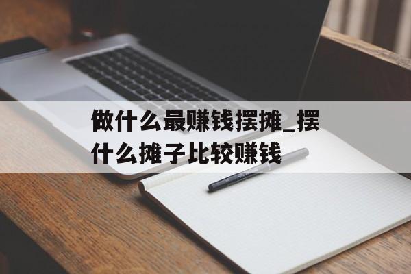 做什么最赚钱摆摊_摆什么摊子比较赚钱 做什么最赚钱摆摊_摆什么摊子比较赚钱
