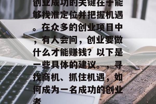 创业成功的关键在于能够找准定位并把握机遇。在众多的创业项目中,有人会问,创业要做什么才能赚钱?以下是一些具体的建议。,寻找商机、抓住机遇,如何成为一名成功的创业者 创业成功的关键在于能够找准定位并把握机遇。在众多的创业项目中,有人会问,创业要做什么才能赚钱?以下是一些具体的建议。,寻找商机、抓住机遇,如何成为一名成功的创业者