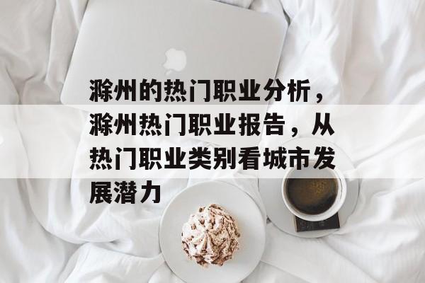 滁州的热门职业分析,滁州热门职业报告,从热门职业类别看城市发展潜力 滁州的热门职业分析,滁州热门职业报告,从热门职业类别看城市发展潜力