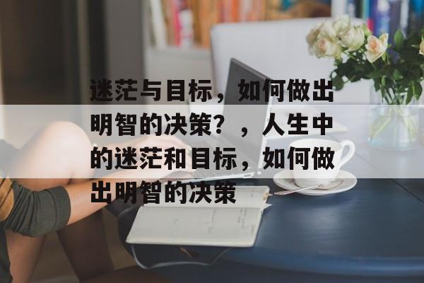 迷茫与目标,如何做出明智的决策?,人生中的迷茫和目标,如何做出明智的决策 迷茫与目标,如何做出明智的决策?,人生中的迷茫和目标,如何做出明智的决策