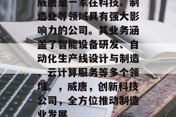 威唐是一家在科技、制造业等领域具有强大影响力的公司。其业务涵盖了智能设备研发、自动化生产线设计与制造、云计算服务等多个领域。,威唐,创新科技公司,全方位推动制造业发展 威唐是一家在科技、制造业等领域具有强大影响力的公司。其业务涵盖了智能设备研发、自动化生产线设计与制造、云计算服务等多个领域。,威唐,创新科技公司,全方位推动制造业发展