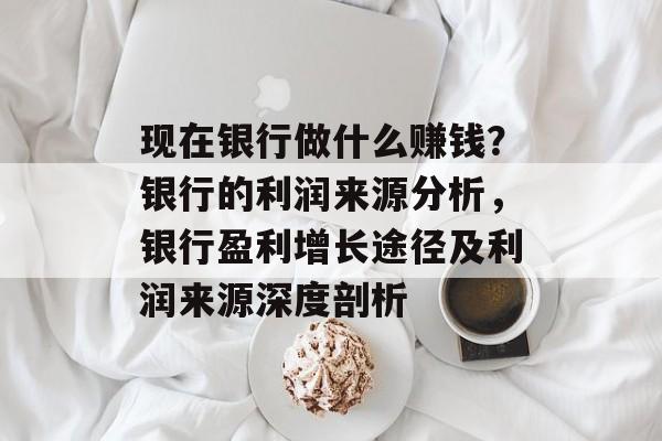 现在银行做什么赚钱?银行的利润来源分析,银行盈利增长途径及利润来源深度剖析 现在银行做什么赚钱?银行的利润来源分析,银行盈利增长途径及利润来源深度剖析
