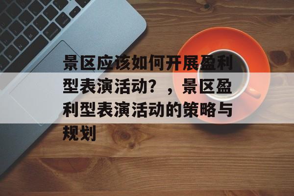 景区应该如何开展盈利型表演活动?,景区盈利型表演活动的策略与规划 景区应该如何开展盈利型表演活动?,景区盈利型表演活动的策略与规划