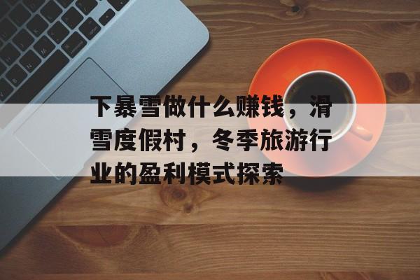 下暴雪做什么赚钱,滑雪度假村,冬季旅游行业的盈利模式探索 下暴雪做什么赚钱,滑雪度假村,冬季旅游行业的盈利模式探索