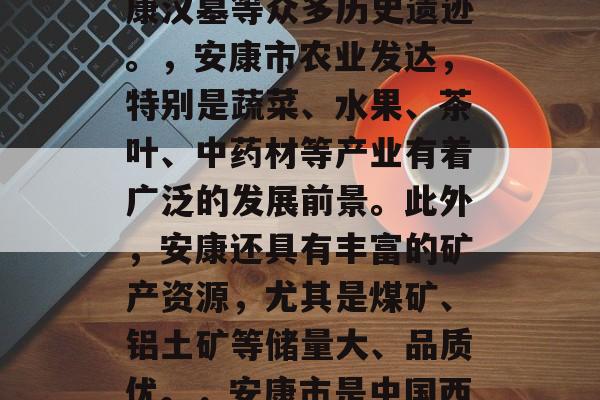 安康市简介,安康市位于中国西北地区陕西省南部,是安康盆地的中心地带,是一座有着丰富历史文化底蕴的城市。安康市气候温和,四季分明,是中国重要的旅游城市之一。,安康市地处秦岭以北,大巴山和关中平原的过渡地带,是一个生态脆弱型城市,生态环境良好,拥有丰富的自然景观和人文景观。安康历史悠久,有世界文化遗产安康汉墓等众多历史遗迹。,安康市农业发达,特别是蔬菜、水果、茶叶、中药材等产业有着广泛的发展前景。此外,安康还具有丰富的矿产资源,尤其是煤矿、铝土矿等储量大、品质优。,安康市是中国西部重要的交通枢纽之一,是连接陕西、甘肃的重要通道。同时,安康也是陕西省的主要工业城市之一,拥有煤炭、汽车制造、电子设备等多个支柱产业。,安康市的人文环境优美,是中国著名的山水诗画之地,有着独特的文化魅力。在这里,你可以欣赏到壮观的山水景色,体验到淳朴的民俗风情,感受到深厚的历史文化底蕴。 安康市简介,安康市位于中国西北地区陕西省南部,是安康盆地的中心地带,是一座有着丰富历史文化底蕴的城市。安康市气候温和,四季分明,是中国重要的旅游城市之一。,安康市地处秦岭以北,大巴山和关中平原的过渡地带,是一个生态脆弱型城市,生态环境良好,拥有丰富的自然景观和人文景观。安康历史悠久,有世界文化遗产安康汉墓等众多历史遗迹。,安康市农业发达,特别是蔬菜、水果、茶叶、中药材等产业有着广泛的发展前景。此外,安康还具有丰富的矿产资源,尤其是煤矿、铝土矿等储量大、品质优。,安康市是中国西部重要的交通枢纽之一,是连接陕西、甘肃的重要通道。同时,安康也是陕西省的主要工业城市之一,拥有煤炭、汽车制造、电子设备等多个支柱产业。,安康市的人文环境优美,是中国著名的山水诗画之地,有着独特的文化魅力。在这里,你可以欣赏到壮观的山水景色,体验到淳朴的民俗风情,感受到深厚的历史文化底蕴。