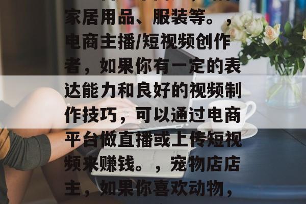 月子前做什么赚钱?,月子里如何赚钱,这其实是一个非常宽泛的话题,因为有很多方式可以在月子里赚到钱。以下是一些可能的选择,,自由职业者,如果你有一些特殊的技能或者兴趣,比如写作、设计、摄影等,你可以在网上自由职业平台上发布服务,为人们提供帮助。,养老护理员,随着老龄化社会的到来,养老护理员的需求也在增加。你可以学习相关的专业知识和技能,成为一名专业的养老护理员。,线上销售,如果你喜欢购物并且善于与人沟通,可以考虑在线销售商品。比如说,你可以经营一个网店,销售家居用品、服装等。,电商主播/短视频创作者,如果你有一定的表达能力和良好的视频制作技巧,可以通过电商平台做直播或上传短视频来赚钱。,宠物店店主,如果你喜欢动物,并且有管理宠物的经验,你可以开一家宠物店。,咨询顾问,如果你具备一定的专业知识,可以开设咨询公司,为客户提供咨询服务。,写作和编辑,如果你擅长写作和编辑,可以成为某家公司的文字工作人员或者独立作者。,在线教育,如果你有教育背景,可以选择在在线教育平台上教授一些课程。,投资理财,如果你对投资理财有一定的了解,可以投资一些股票、基金、数字货币等。,以上只是一些常见的建议,实际上还有很多其他的方式可以赚钱,关键是要找到适合自己的方式,并付出努力去实现。 月子前做什么赚钱?,月子里如何赚钱,这其实是一个非常宽泛的话题,因为有很多方式可以在月子里赚到钱。以下是一些可能的选择,,自由职业者,如果你有一些特殊的技能或者兴趣,比如写作、设计、摄影等,你可以在网上自由职业平台上发布服务,为人们提供帮助。,养老护理员,随着老龄化社会的到来,养老护理员的需求也在增加。你可以学习相关的专业知识和技能,成为一名专业的养老护理员。,线上销售,如果你喜欢购物并且善于与人沟通,可以考虑在线销售商品。比如说,你可以经营一个网店,销售家居用品、服装等。,电商主播/短视频创作者,如果你有一定的表达能力和良好的视频制作技巧,可以通过电商平台做直播或上传短视频来赚钱。,宠物店店主,如果你喜欢动物,并且有管理宠物的经验,你可以开一家宠物店。,咨询顾问,如果你具备一定的专业知识,可以开设咨询公司,为客户提供咨询服务。,写作和编辑,如果你擅长写作和编辑,可以成为某家公司的文字工作人员或者独立作者。,在线教育,如果你有教育背景,可以选择在在线教育平台上教授一些课程。,投资理财,如果你对投资理财有一定的了解,可以投资一些股票、基金、数字货币等。,以上只是一些常见的建议,实际上还有很多其他的方式可以赚钱,关键是要找到适合自己的方式,并付出努力去实现。