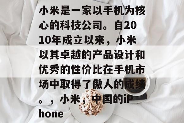 小米是一家以手机为核心的科技公司。自2010年成立以来,小米以其卓越的产品设计和优秀的性价比在手机市场中取得了傲人的成绩。,小米,中国的iPhone 小米是一家以手机为核心的科技公司。自2010年成立以来,小米以其卓越的产品设计和优秀的性价比在手机市场中取得了傲人的成绩。,小米,中国的iPhone