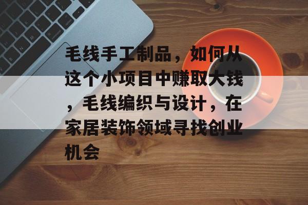 毛线手工制品,如何从这个小项目中赚取大钱,毛线编织与设计,在家居装饰领域寻找创业机会 毛线手工制品,如何从这个小项目中赚取大钱,毛线编织与设计,在家居装饰领域寻找创业机会