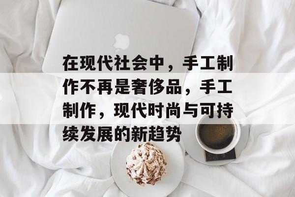 在现代社会中,手工制作不再是奢侈品,手工制作,现代时尚与可持续发展的新趋势 在现代社会中,手工制作不再是奢侈品,手工制作,现代时尚与可持续发展的新趋势