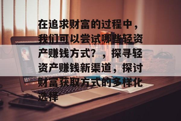 在追求财富的过程中,我们可以尝试哪些轻资产赚钱方式?,探寻轻资产赚钱新渠道,探讨财富获取方式的多样化选择 在追求财富的过程中,我们可以尝试哪些轻资产赚钱方式?,探寻轻资产赚钱新渠道,探讨财富获取方式的多样化选择