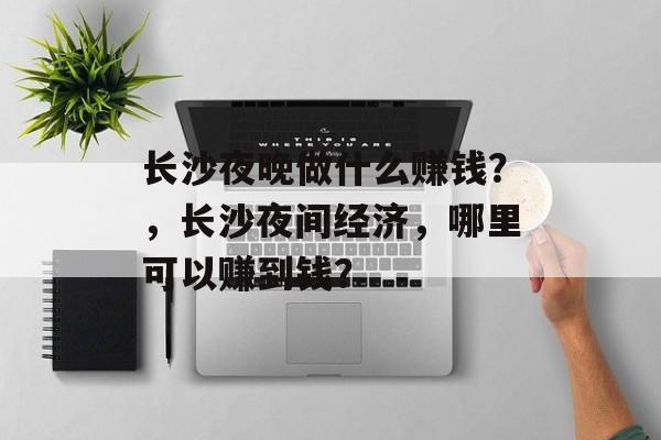 长沙夜晚做什么赚钱?,长沙夜间经济,哪里可以赚到钱? 长沙夜晚做什么赚钱?,长沙夜间经济,哪里可以赚到钱?