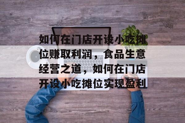 如何在门店开设小吃摊位赚取利润,食品生意经营之道,如何在门店开设小吃摊位实现盈利 如何在门店开设小吃摊位赚取利润,食品生意经营之道,如何在门店开设小吃摊位实现盈利