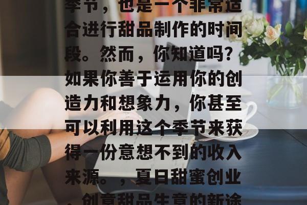 夏天是一个充满活力的季节,也是一个非常适合进行甜品制作的时间段。然而,你知道吗?如果你善于运用你的创造力和想象力,你甚至可以利用这个季节来获得一份意想不到的收入来源。,夏日甜蜜创业,创意甜品生意的新途径 夏天是一个充满活力的季节,也是一个非常适合进行甜品制作的时间段。然而,你知道吗?如果你善于运用你的创造力和想象力,你甚至可以利用这个季节来获得一份意想不到的收入来源。,夏日甜蜜创业,创意甜品生意的新途径