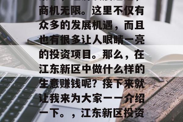 江东新区在新时代的背景下,经济发展迅速,商机无限。这里不仅有众多的发展机遇,而且也有很多让人眼睛一亮的投资项目。那么,在江东新区中做什么样的生意赚钱呢?接下来就让我来为大家一一介绍一下。,江东新区投资指南,致富商机尽在这里 江东新区在新时代的背景下,经济发展迅速,商机无限。这里不仅有众多的发展机遇,而且也有很多让人眼睛一亮的投资项目。那么,在江东新区中做什么样的生意赚钱呢?接下来就让我来为大家一一介绍一下。,江东新区投资指南,致富商机尽在这里