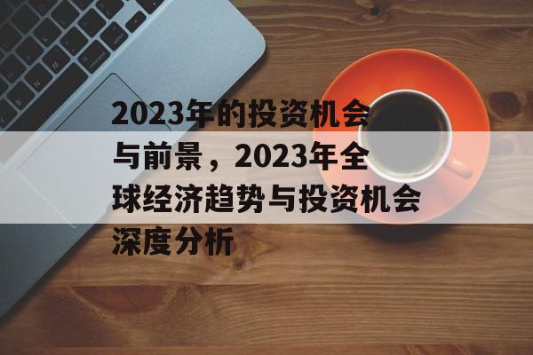 2023年的投资机会与前景,2023年全球经济趋势与投资机会深度分析 2023年的投资机会与前景,2023年全球经济趋势与投资机会深度分析