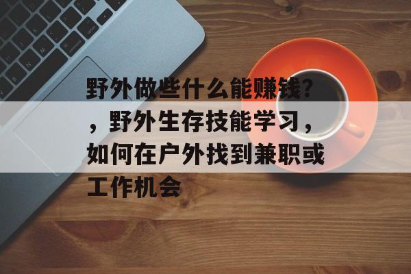 野外做些什么能赚钱?,野外生存技能学习,如何在户外找到兼职或工作机会 野外做些什么能赚钱?,野外生存技能学习,如何在户外找到兼职或工作机会