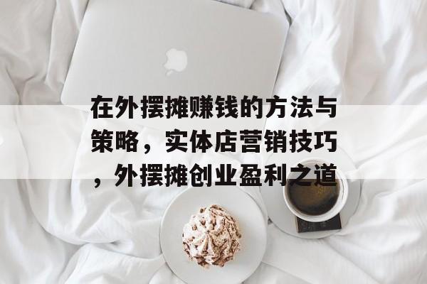 在外摆摊赚钱的方法与策略,实体店营销技巧,外摆摊创业盈利之道 在外摆摊赚钱的方法与策略,实体店营销技巧,外摆摊创业盈利之道