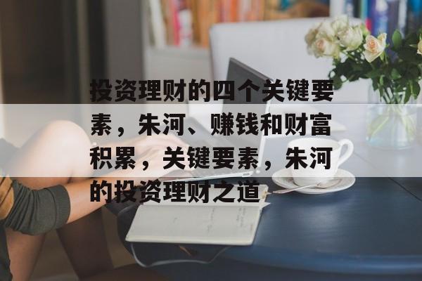 投资理财的四个关键要素,朱河、赚钱和财富积累,关键要素,朱河的投资理财之道 投资理财的四个关键要素,朱河、赚钱和财富积累,关键要素,朱河的投资理财之道