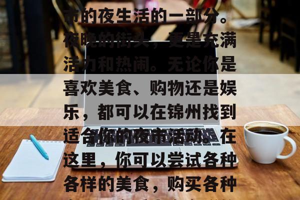 锦州夜市作为一种重要的城市文化现象,如今已经成为了中国许多城市的夜生活的一部分。夜晚的街头,更是充满活力和热闹。无论你是喜欢美食、购物还是娱乐,都可以在锦州找到适合你的夜市活动。在这里,你可以尝试各种各样的美食,购买各种商品,享受丰富多彩的娱乐活动。,锦州夜市,让你的夜晚更加多彩 锦州夜市作为一种重要的城市文化现象,如今已经成为了中国许多城市的夜生活的一部分。夜晚的街头,更是充满活力和热闹。无论你是喜欢美食、购物还是娱乐,都可以在锦州找到适合你的夜市活动。在这里,你可以尝试各种各样的美食,购买各种商品,享受丰富多彩的娱乐活动。,锦州夜市,让你的夜晚更加多彩