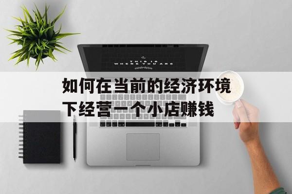 如何在当前的经济环境下经营一个小店赚钱 如何在当前的经济环境下经营一个小店赚钱