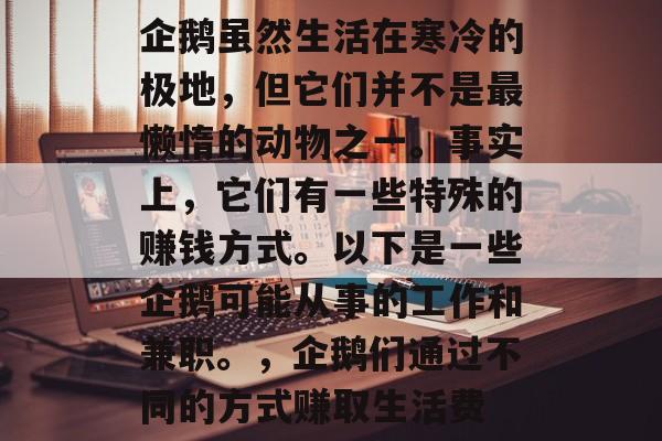 企鹅虽然生活在寒冷的极地,但它们并不是最懒惰的动物之一。事实上,它们有一些特殊的赚钱方式。以下是一些企鹅可能从事的工作和兼职。,企鹅们通过不同的方式赚取生活费 企鹅虽然生活在寒冷的极地,但它们并不是最懒惰的动物之一。事实上,它们有一些特殊的赚钱方式。以下是一些企鹅可能从事的工作和兼职。,企鹅们通过不同的方式赚取生活费