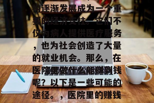 在现代社会中,医疗机构逐渐发展成为一个重要的经济支柱。它们不仅为病人提供医疗服务,也为社会创造了大量的就业机会。那么,在医院里做什么能赚到钱呢?以下是一些可能的途径。,医院里的赚钱方式有哪些? 在现代社会中,医疗机构逐渐发展成为一个重要的经济支柱。它们不仅为病人提供医疗服务,也为社会创造了大量的就业机会。那么,在医院里做什么能赚到钱呢?以下是一些可能的途径。,医院里的赚钱方式有哪些?