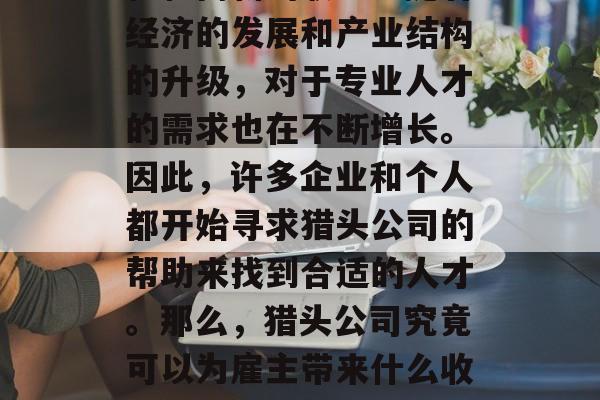 猎头行业是一个充满商机和高薪的职业。随着经济的发展和产业结构的升级,对于专业人才的需求也在不断增长。因此,许多企业和个人都开始寻求猎头公司的帮助来找到合适的人才。那么,猎头公司究竟可以为雇主带来什么收益呢?,猎头公司如何为雇主带来利润 猎头行业是一个充满商机和高薪的职业。随着经济的发展和产业结构的升级,对于专业人才的需求也在不断增长。因此,许多企业和个人都开始寻求猎头公司的帮助来找到合适的人才。那么,猎头公司究竟可以为雇主带来什么收益呢?,猎头公司如何为雇主带来利润