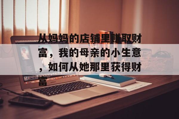 从妈妈的店铺里赚取财富,我的母亲的小生意,如何从她那里获得财富 从妈妈的店铺里赚取财富,我的母亲的小生意,如何从她那里获得财富