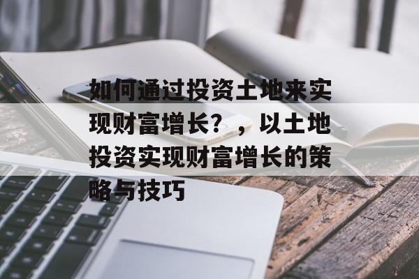如何通过投资土地来实现财富增长?,以土地投资实现财富增长的策略与技巧 如何通过投资土地来实现财富增长?,以土地投资实现财富增长的策略与技巧