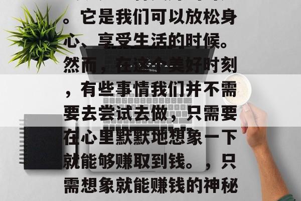 夜晚是一种美好的时光。它是我们可以放松身心、享受生活的时候。然而,在这个美好时刻,有些事情我们并不需要去尝试去做,只需要在心里默默地想象一下就能够赚取到钱。,只需想象就能赚钱的神秘方式 夜晚是一种美好的时光。它是我们可以放松身心、享受生活的时候。然而,在这个美好时刻,有些事情我们并不需要去尝试去做,只需要在心里默默地想象一下就能够赚取到钱。,只需想象就能赚钱的神秘方式