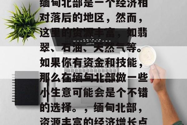 缅甸北部是一个经济相对落后的地区,然而,这里的资源丰富,如翡翠、石油、天然气等。如果你有资金和技能,那么在缅甸北部做一些小生意可能会是个不错的选择。,缅甸北部,资源丰富的经济增长点 缅甸北部是一个经济相对落后的地区,然而,这里的资源丰富,如翡翠、石油、天然气等。如果你有资金和技能,那么在缅甸北部做一些小生意可能会是个不错的选择。,缅甸北部,资源丰富的经济增长点